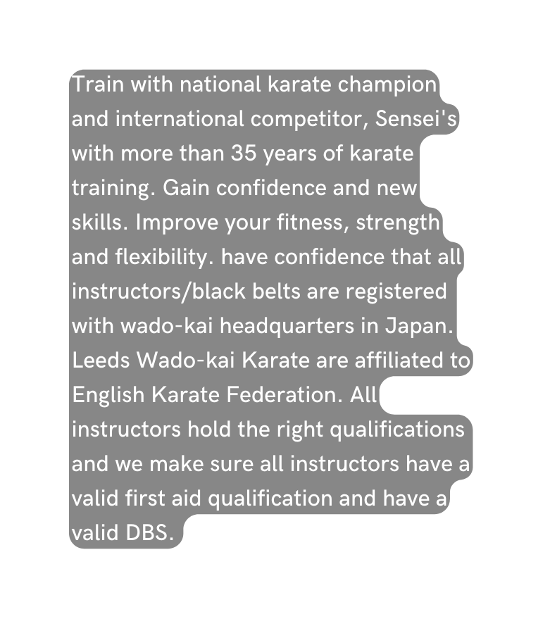 Train with national karate champion and international competitor Sensei s with more than 35 years of karate training Gain confidence and new skills Improve your fitness strength and flexibility have confidence that all instructors black belts are registered with wado kai headquarters in Japan Leeds Wado kai Karate are affiliated to English Karate Federation All instructors hold the right qualifications and we make sure all instructors have a valid first aid qualification and have a valid DBS